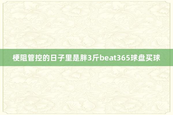 梗阻管控的日子里　　是胖3斤beat365球盘买球