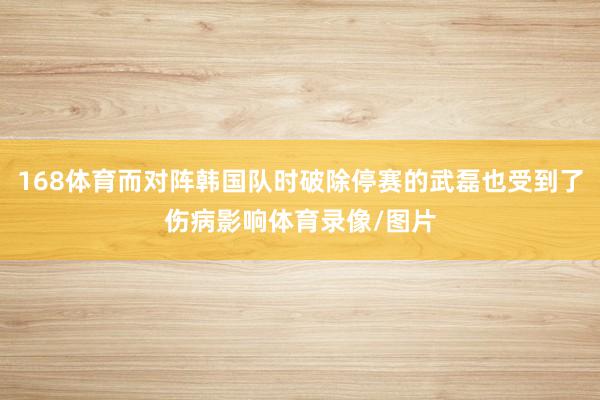 168体育而对阵韩国队时破除停赛的武磊也受到了伤病影响体育录像/图片