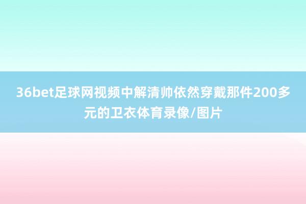 36bet足球网视频中解清帅依然穿戴那件200多元的卫衣体育录像/图片