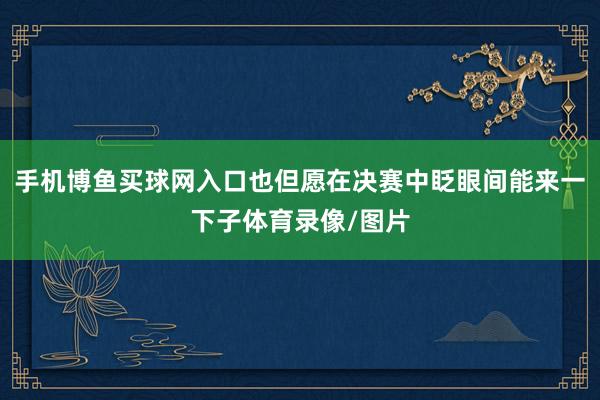 手机博鱼买球网入口也但愿在决赛中眨眼间能来一下子体育录像/图片