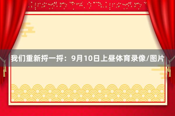 我们重新捋一捋：9月10日上昼体育录像/图片