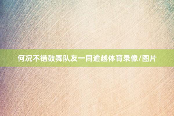 何况不错鼓舞队友一同逾越体育录像/图片