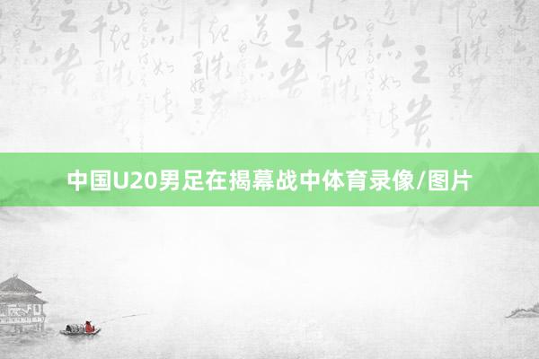 中国U20男足在揭幕战中体育录像/图片