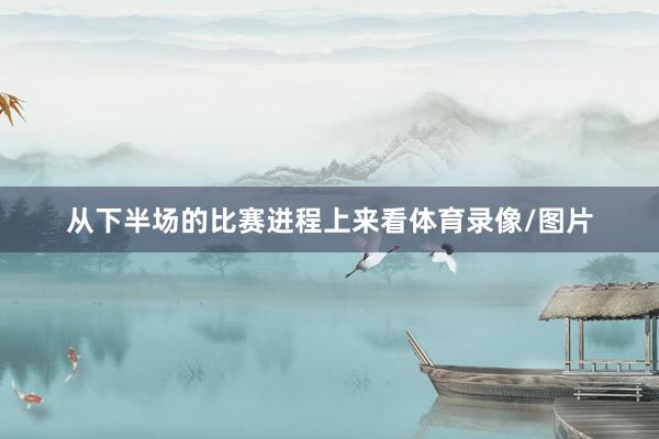 从下半场的比赛进程上来看体育录像/图片