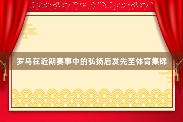 罗马在近期赛事中的弘扬后发先至体育集锦