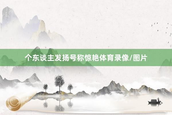 个东谈主发扬号称惊艳体育录像/图片