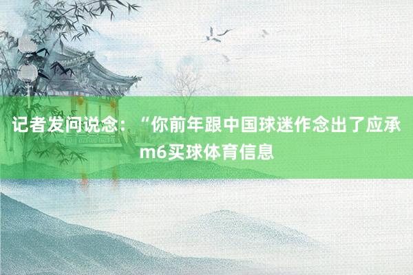记者发问说念：“你前年跟中国球迷作念出了应承m6买球体育信息