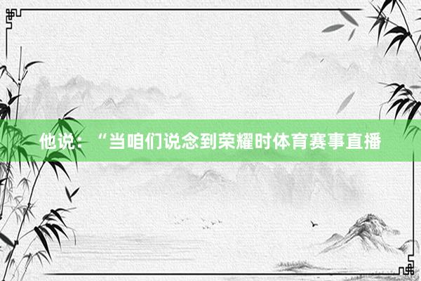 他说：“当咱们说念到荣耀时体育赛事直播