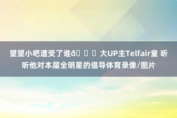 望望小吧遭受了谁👀大UP主Telfair童 听听他对本届全明星的倡导体育录像/图片