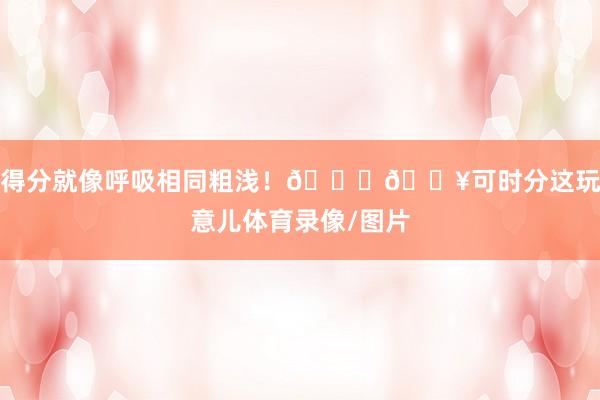 得分就像呼吸相同粗浅！🏀🔥可时分这玩意儿体育录像/图片