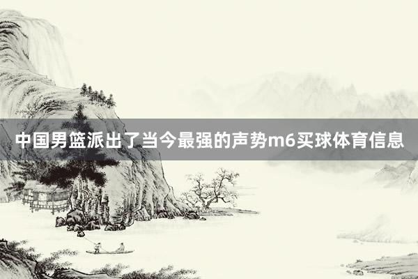 中国男篮派出了当今最强的声势m6买球体育信息