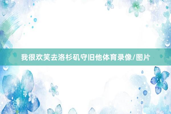 我很欢笑去洛杉矶守旧他体育录像/图片