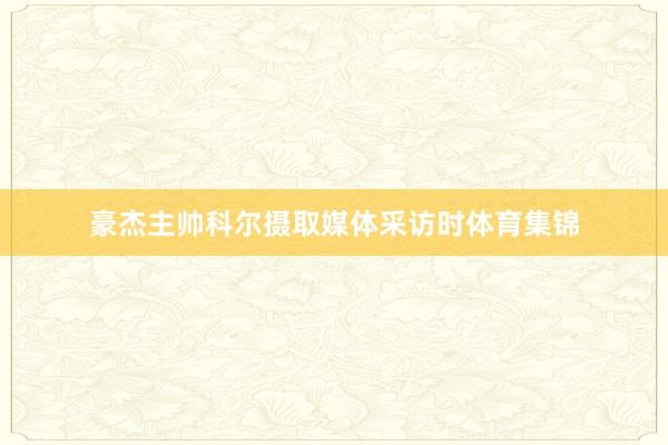 豪杰主帅科尔摄取媒体采访时体育集锦