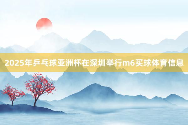 2025年乒乓球亚洲杯在深圳举行m6买球体育信息