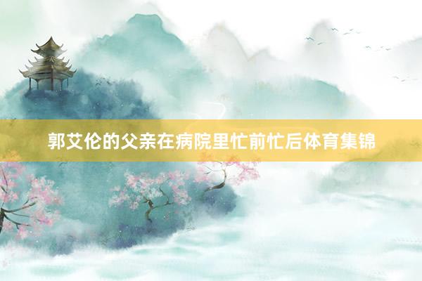 郭艾伦的父亲在病院里忙前忙后体育集锦