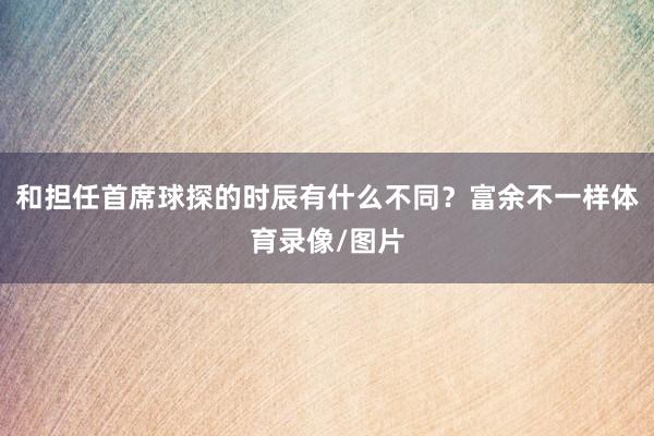 和担任首席球探的时辰有什么不同？富余不一样体育录像/图片