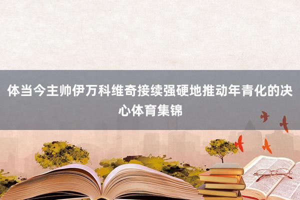 体当今主帅伊万科维奇接续强硬地推动年青化的决心体育集锦