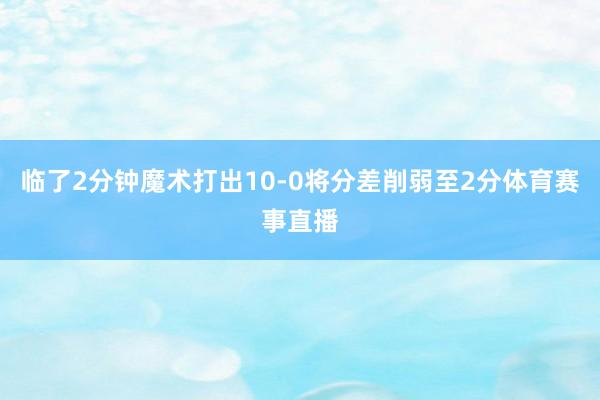 临了2分钟魔术打出10-0将分差削弱至2分体育赛事直播