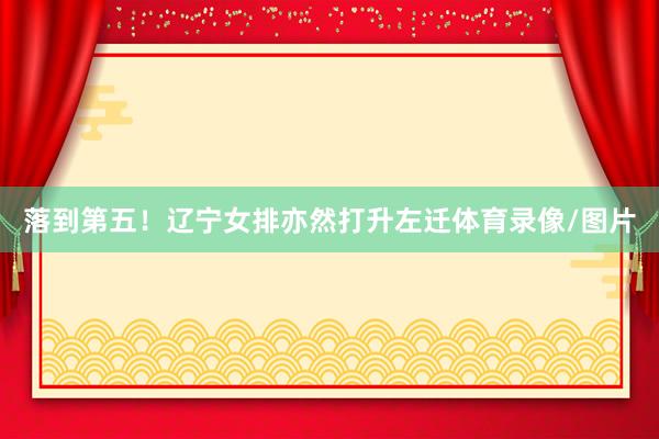 落到第五！辽宁女排亦然打升左迁体育录像/图片