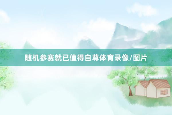 随机参赛就已值得自尊体育录像/图片