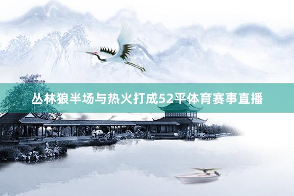 丛林狼半场与热火打成52平体育赛事直播