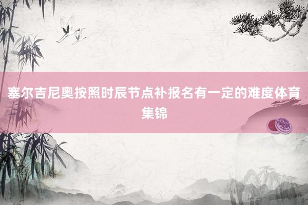 塞尔吉尼奥按照时辰节点补报名有一定的难度体育集锦